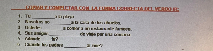 COPIAR Y COMPLETAR CON LA FORMA CORRECTA DEL VERBO IR: 
1. Tu _a la playa 
2. Nosotros no _a la casa de los abuelos. 
3. Ustedes _a comer a un restaurante famoso 
4. Sus amigos _de viaje por una semana. 
5. Adonde _tu? 
6. Cuando tus padres _al cine?