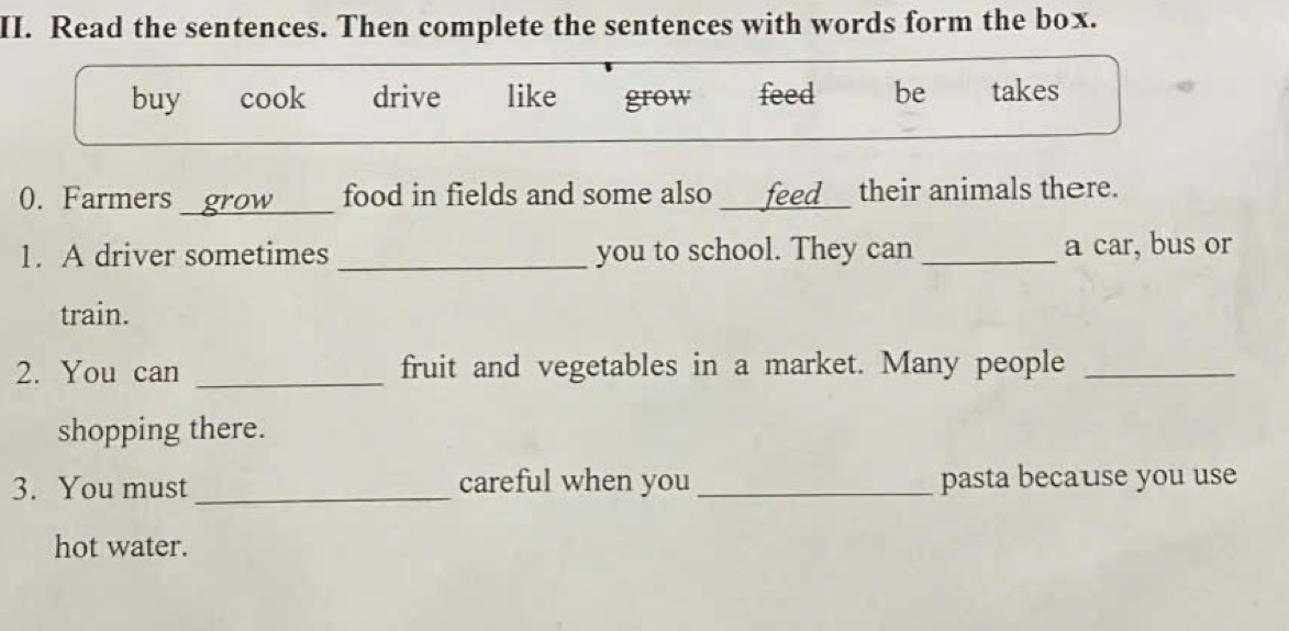 Read the sentences. Then complete the sentences with words form the box.
buy cook drive like grow feed be takes
0. Farmers grow food in fields and some also feed__ their animals there.
1. A driver sometimes _you to school. They can _a car, bus or
train.
2. You can _fruit and vegetables in a market. Many people_
shopping there.
3. You must_ careful when you _pasta because you use
hot water.