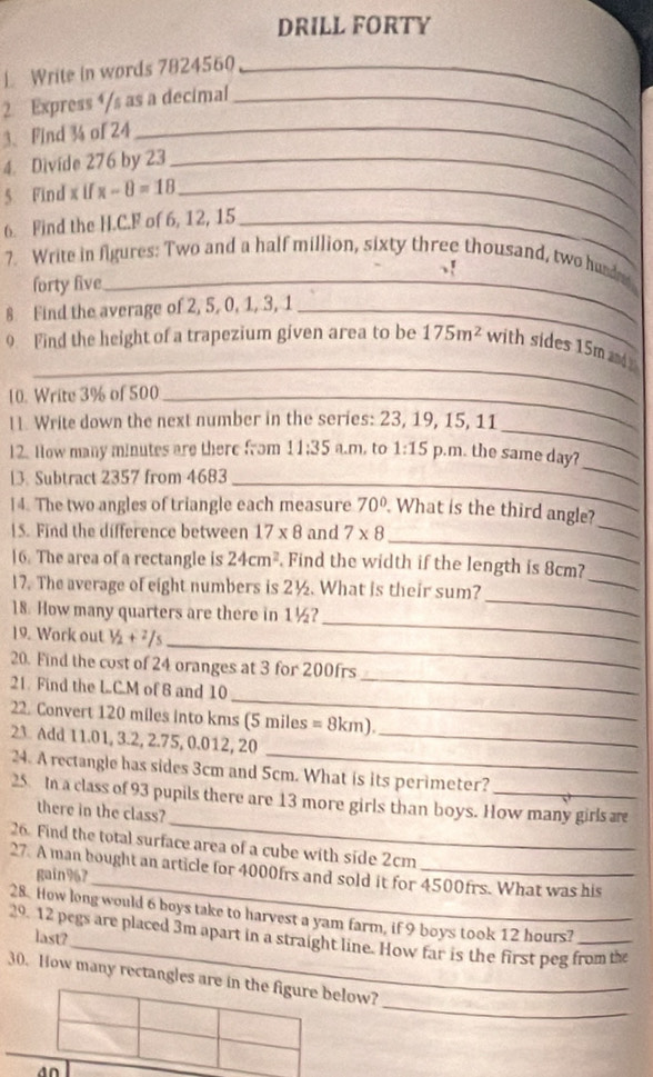 DRILL FORTY
L Write in words 7824560_
2 Express ⁴/s as a decimal_
3、 Find 3 of 24_
4. Divide 276 by 23_
5. Find x if x-8=18 _
6. Find the H.C.F of 6, 12, 15_
7. Write in figures: Two and a half million, sixty three thousand, two hund
forty five_
8 Find the average of 2, 5, 0, 1, 3, 1_
_
9 Find the height of a trapezium given area to be 175m^2 with sides 15m and 
10. Write 3% of 500_
_
l. Write down the next number in the series: 23, 19, 15, 11
12. How many minutes are there from 11:35 a.m, to 1:15 p.m. the same day?
13. Subtract 2357 from 4683_
_
_
14. The two angles of triangle each measure 70° What is the third angle?
_
15. Find the difference between 17* 8 and 7* 8
_
16. The area of a rectangle is 24cm^2 Find the width if the length is 8cm?
17. The average of eight numbers is 2½. What is their sum?
18. How many quarters are there in 1½?
_
19. Work out 1/2+2/5
_
_
_
20. Find the cost of 24 oranges at 3 for 200frs
_
21. Find the LC.M of 8 and 10
22. Convert 120 miles into kms (5 miles = 8km).
_
23 Add 11.01, 3.2, 2.75, 0.012, 20_
24. A rectangle has sides 3cm and 5cm. What is its perimeter?
_
25 In a class of 93 pupils there are 13 more girls than boys. How many girls ar
there in the class?
26. Find the total surface area of a cube with side 2cm
_
27. A man hought an article for 4000frs and sold it for 4500frs. What was his
gain967
_
28. How long would 6 boys take to harvest a yam farm, if 9 boys took 12 hours?
29. 12 pegs are placed 3m apart in a straight line. How far is the first peg from the
last?
_
30. How many rectangles are in the figure below?
an