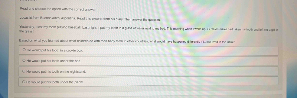 Read and choose the option with the correct answer.
Lucas is from Buenos Aires, Argentina. Read this excerpt from his diary. Then answer the question.
Yesterday, I lost my tooth playing baseball. Last night, I put my tooth in a glass of water next to my bed. This morning when I woke up, El Ratón Pérez had taken my tooth and left me a gift in
the glass!
Based on what you learned about what children do with their baby teeth in other countries, what would have happened differently if Lucas lived in the USA?
He would put his tooth in a cookie box.
He would put his tooth under the bed.
He would put his tooth on the nightstand.
He would put his tooth under the pillow.