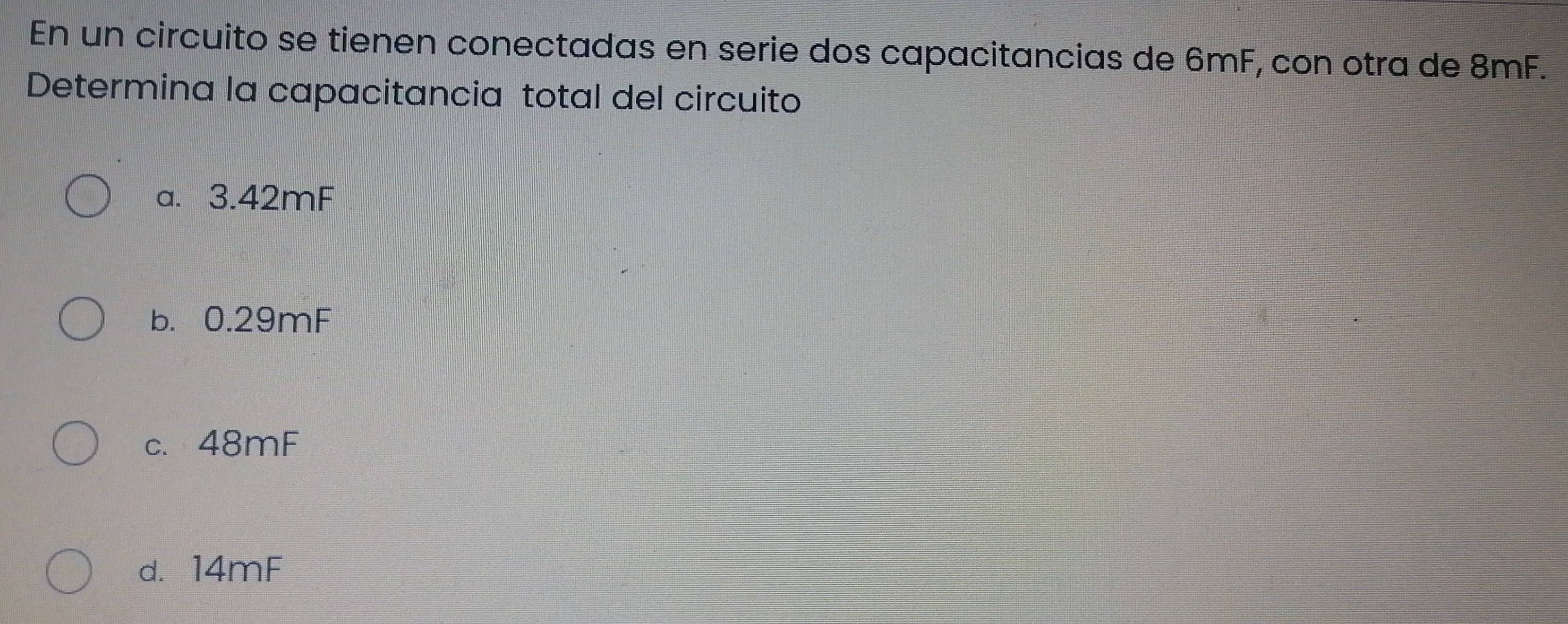 En un circuito se tienen conectadas en serie dos capacitancias de 6mF, con otra de 8mF.
Determina la capacitancia total del circuito
a. 3.42mF
b. 0.29mF
c. 48mF
d. 14mF