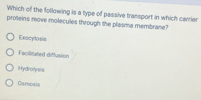 Which of the following is a type of passive transport in which carrier
proteins move molecules through the plasma membrane?
Exocytosis
Facilitated diffusion
Hydrolysis
Osmosis