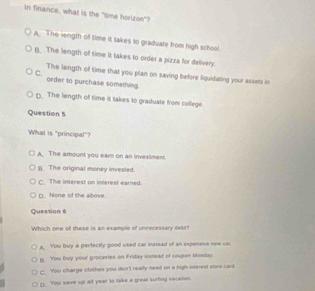 In finance, what is the "time horizon"?
A. The length of time it takes to graduate from high school.
B. The length of time it takes to order a pizza for delivery.
C.
The length of time that you plan on saving before liquidating your assets in
order to purchase something.
D. The length of time it takes to graduate from college.
Question 5
What is "principal"?
A The amount you earn on an investment.
B. The original money invested.
C. The interest on interest earned.
D. None of the above.
Question 6
Which one of these is an example of unnecessary debt?
A You buy a perfectly good used car instead of an expensive new car.
B. You buy your groceries on Friday instead of coupon Monday.
C_ You charge clothes you don't really need on a high-interest store card.
D. You save up all year to take a great surfing vacation.