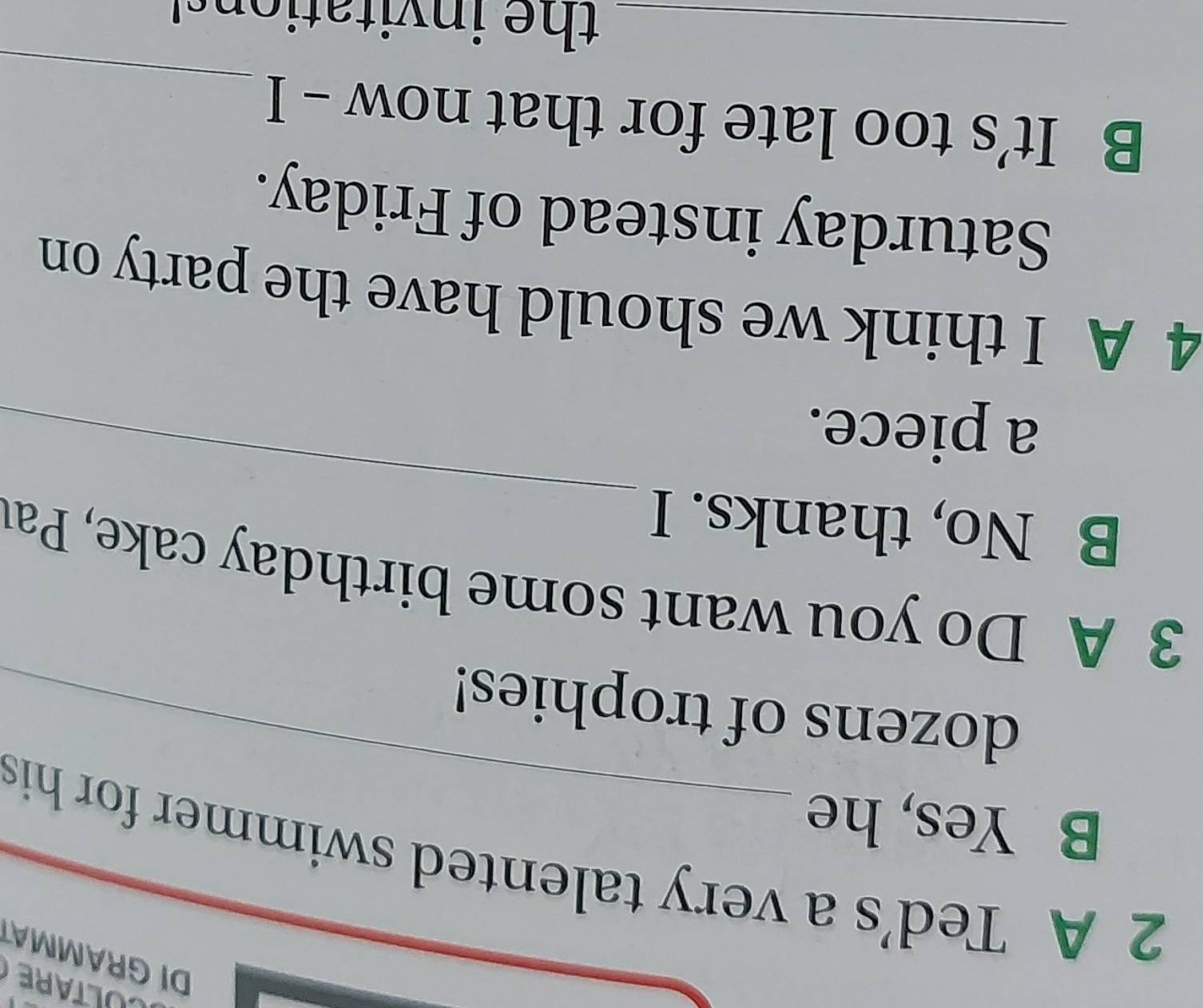 DI GRAMMA 
2 A Ted's a very talented swimmer for his 
_ 
B Yes, he 
dozens of trophies! 
3 A Do you want some birthday cake, Pau 
B No, thanks. I 
a piece. 
_ 
4 A I think we should have the party on 
Saturday instead of Friday. 
_ 
B It’s too late for that now - I 
_the invitations