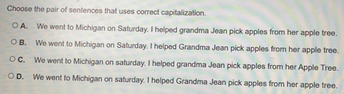 Choose the pair of sentences that uses correct capitalization.
A. We went to Michigan on Saturday. I helped grandma Jean pick apples from her apple tree.
B. We went to Michigan on Saturday. I helped Grandma Jean pick apples from her apple tree.
C. We went to Michigan on saturday. I helped grandma Jean pick apples from her Apple Tree.
D. We went to Michigan on saturday. I helped Grandma Jean pick apples from her apple tree.