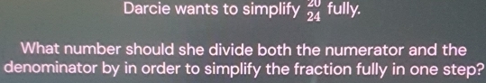 Darcie wants to simplify frac 202endarray  fully. 
What number should she divide both the numerator and the 
denominator by in order to simplify the fraction fully in one step?