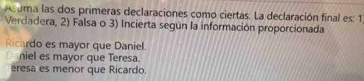 Asuma las dos primeras declaraciones como ciertas. La declaración final es: 1
Verdadera, 2) Falsa o 3) Incierta según la información proporcionada
Ricardo es mayor que Daniel.
Daniel es mayor que Teresa.
eresa es menor que Ricardo.