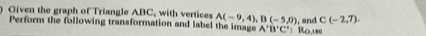 ) Given the graph of Triangle ABC, with vertices A(-9,4), B(-5,0) , and C(-2,7). 
Perform the following transformation and label the image A'B'C'; R0.189