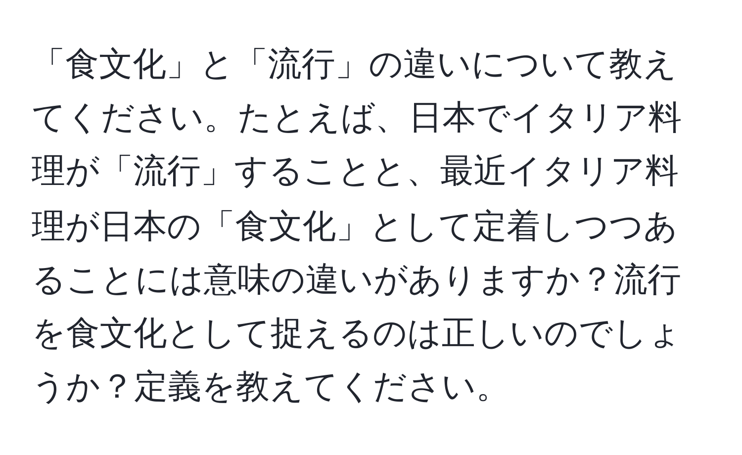 「食文化」と「流行」の違いについて教えてください。たとえば、日本でイタリア料理が「流行」することと、最近イタリア料理が日本の「食文化」として定着しつつあることには意味の違いがありますか？流行を食文化として捉えるのは正しいのでしょうか？定義を教えてください。