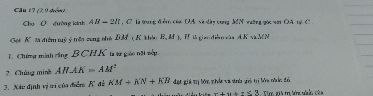 (2,0 điểm): 
Cho O đường kính AB=2R , C là trung điểm của OA và dây cung MN vuông góc với OA tại C. 
Gọi K là điểm tuỷ ý trên cung nhỏ BM ( K khác B, M ), H là giao điểm của AK và MN. 
1. Chứng minh rằng BCHK là tứ giác nội tiếp. 
2. Chứng minh AH.AK=AM^2
3. Xác định vị trí của điểm K đề KM+KN+KB đạt giá trị lớn nhất và tính giá trị lớn nhất đó. 
điều kiên x+y+z≤ 3. Tìm giá trị lớn nhất của