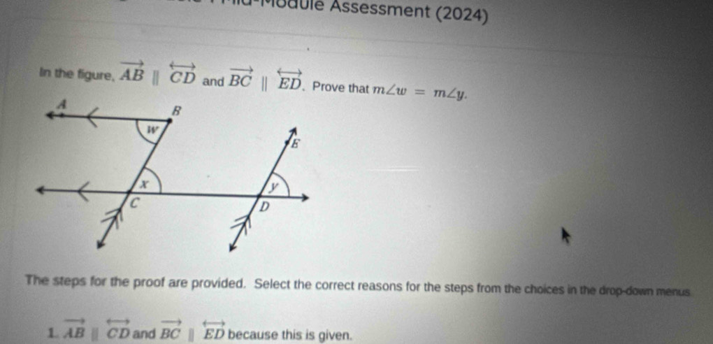 Muaulé Åssessment (2024)
In the figure, vector ABparallel overleftrightarrow CD and vector BCparallel overleftrightarrow ED 、 Prove that m∠ w=m∠ y.
The steps for the proof are provided. Select the correct reasons for the steps from the choices in the drop-down menus
1. vector ABparallel overleftrightarrow CD and vector BCparallel overleftrightarrow ED because this is given.