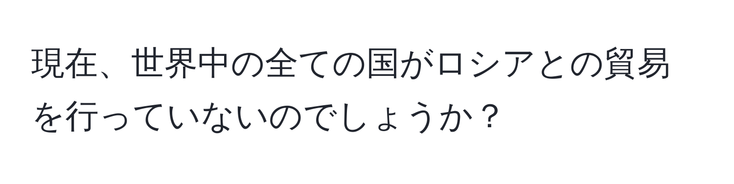 現在、世界中の全ての国がロシアとの貿易を行っていないのでしょうか？