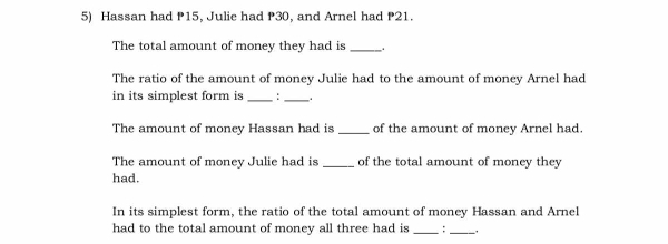 Hassan had P15, Julie had P30, and Arnel had P21. 
The total amount of money they had is _. 
The ratio of the amount of money Julie had to the amount of money Arnel had 
in its simplest form is _:_ 
The amount of money Hassan had is _of the amount of money Arnel had. 
The amount of money Julie had is _of the total amount of money they 
had. 
In its simplest form, the ratio of the total amount of money Hassan and Arnel 
had to the total amount of money all three had is _:_