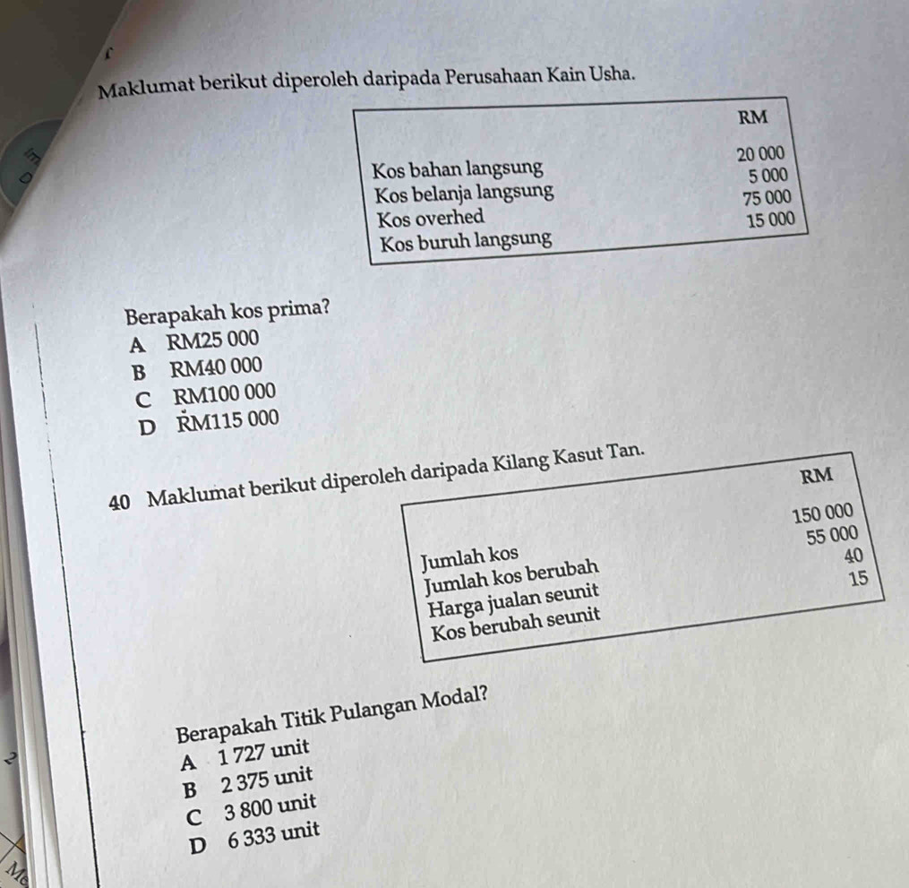 Maklumat berikut diperoleh daripada Perusahaan Kain Usha.
RM
Kos bahan langsung 20 000
Kos belanja langsung 5 000
Kos overhed 75 000
Kos buruh langsung 15 000
Berapakah kos prima?
A RM25 000
B RM40 000
C RM100 000
D ŘM115 000
40 Maklumat berikut diperoleh daripada Kilang Kasut Tan.
RM
Jumlah kos 150 000
Jumlah kos berubah 55 000
Harga jualan seunit 40
Kos berubah seunit 15
Berapakah Titik Pulangan Modal?
2
A 1 727 unit
B 2 375 unit
C 3 800 unit
D 6 333 unit