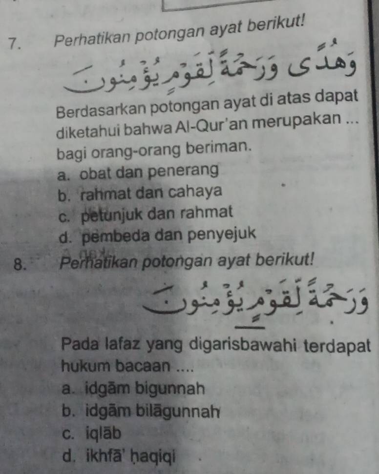 Perhatikan potongan ayat berikut!
SLag
Berdasarkan potongan ayat di atas dapat
diketahui bahwa Al-Qur’an merupakan ...
bagi orang-orang beriman.
a. obat dan penerang
b. rahmat dan cahaya
c. petunjuk dan rahmat
d. pembeda dan penyejuk
8. Perhatikan potongan ayat berikut!

Pada lafaz yang digarisbawahi terdapat
hukum bacaan ....
a idgām bigunnah
b. idgām bilāgunnah
c. iqlāb
d. ikhfā ḥaqiqi