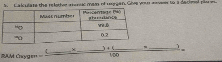 Calculate the relative atomic mass of oxygen. Give your answer to 3 decimal places.
RAMOxygen=frac (_ * _ )+(_ 100 __ x frac _ = _