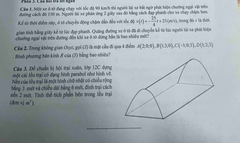 Phân 3. Cầu hội trà lới ngân 
Câu 1. Một xe ô tô đang chạy với tốc độ 90 km/h thì người lái xe bất ngờ phát hiện chướng ngại vật trên 
đường cách đó 150 m. Người lái xe phản ứng 2 giây sau đó bằng cách đạp phanh cho xe chạy chậm hơn. 
Kể từ thời điểm này, ô tô chuyển động chậm dần đều với tốc độ v(t)=- 25/4 t+25(m/s) , trong đó là thời 
gian tính bằng giây kể từ lúc đạp phanh. Quãng đường xe ô tô đã di chuyển kể từ lúc người lái xe phát hiện 
chướng ngại vật trên đường đến khi xe ô tô dừng hằn là bao nhiêu mét? 
Câu 2. Trong không gian Oxyz, gọi (S) là mặt cầu đi qua 4 điểm A(2;0;0), B(1;3;0), C(-1;0;3), D(1;2;3)
Binh phương bán kính R của (S) bằng bao nhiêu? 
Câu 3. Để chuẩn bị hội trại xuân, lớp 12C dựng 
một cái lều trại có dạng hình parabol như hình vẽ. 
Nền của lều trại là một hình chữ nhật có chiều rộng 
bằng 3 mét và chiều dài bằng 6 mét, đinh trại cách 
nền 2 mét. Tính thể tích phần bên trong lều trại 
(đơn vj m^3). 
_