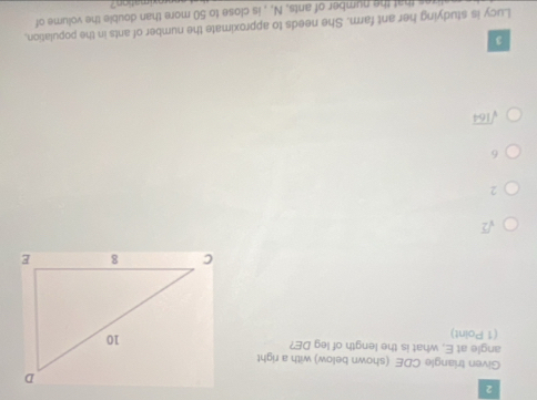 Given triangle CDE (shown below) with a right
angle at E, what is the length of leg DE?
(1 Point)
sqrt(2)
2
6
sqrt(164)
3
Lucy is studying her ant farm. She needs to approximate the number of ants in the population,
that the number of ants, N, , is close to 50 more than double the volume of