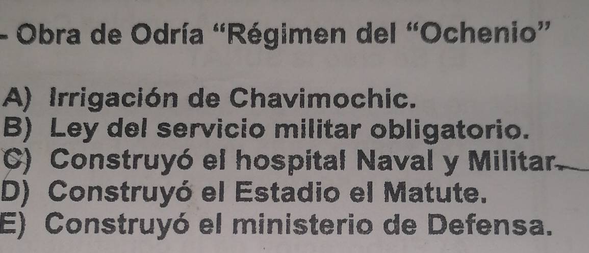 Obra de Odría “Régimen del “Ochenio”
A) Irrigación de Chavimochic.
B) Ley del servicio militar obligatorio.
C) Construyó el hospital Naval y Militar.
D) Construyó el Estadio el Matute.
E) Construyó el ministerio de Defensa.