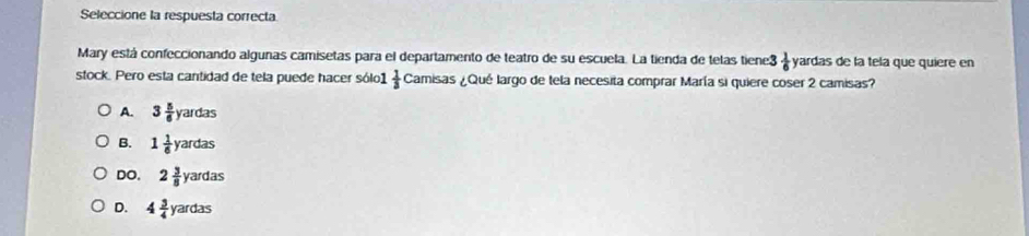 Seleccione la respuesta correcta
Mary está confeccionando algunas camisetas para el departamento de teatro de su escuela. La tienda de telas tiene3  1/6 yard las de la tela que quiere en
stock. Pero esta cantidad de tela puede hacer sólo1  1/3  Camisas ¿Qué largo de tela necesita comprar María si quiere coser 2 camisas?
A. 3 5/6 yardas
B. 1 1/6 yardas
DO. 2 3/8 yardas
D. 4 3/4 yardas