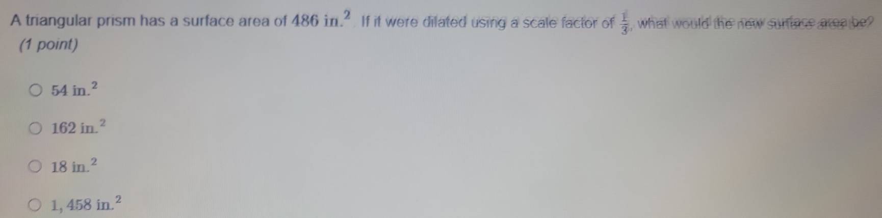 A triangular prism has a surface area of 486in.^2 If it were dilated using a scale factor of  1/3  , what would the new surace aree be?
(1 point)
54in.^2
162in.^2
18in.^2
1,458in.^2