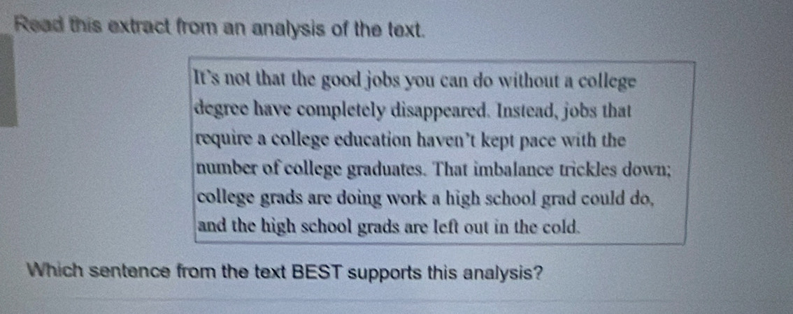 Read this extract from an analysis of the text. 
It's not that the good jobs you can do without a college 
degree have completely disappeared. Instead, jobs that 
require a college education haven’t kept pace with the 
number of college graduates. That imbalance trickles down; 
college grads are doing work a high school grad could do, 
and the high school grads are left out in the cold. 
Which sentence from the text BEST supports this analysis?