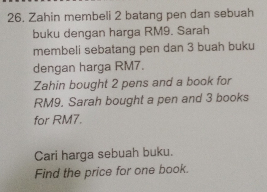 Zahin membeli 2 batang pen dan sebuah 
buku dengan harga RM9. Sarah 
membeli sebatang pen dan 3 buah buku 
dengan harga RM7. 
Zahin bought 2 pens and a book for
RM9. Sarah bought a pen and 3 books 
for RM7. 
Cari harga sebuah buku. 
Find the price for one book.