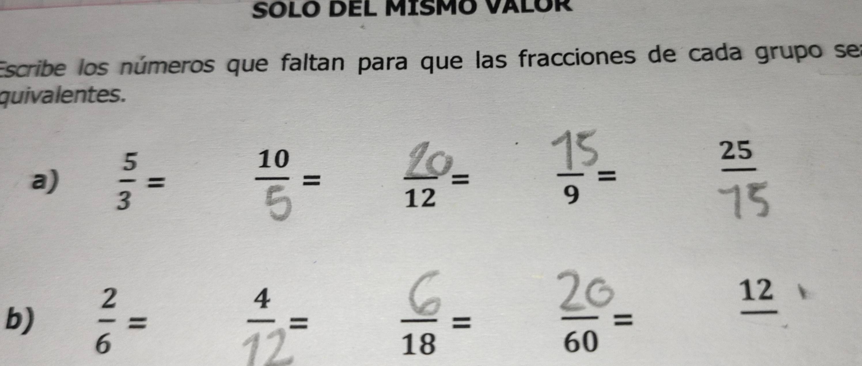 SOLO DEL MISMO VALOR 
Escribe los números que faltan para que las fracciones de cada grupo ser 
quivalentes. 
a) 
-
 5/3 = 12= ,-
_ 25
b)
 2/6 =
 4/12 =
 6/18 =
 20/60 =
12