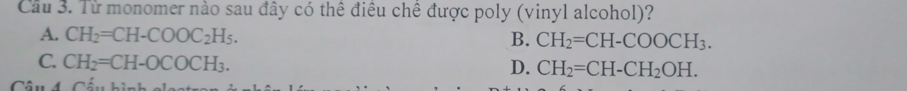 Cầu 3. Từ monomer nào sau đây có thể điều chế được poly (vinyl alcohol)?
A. CH_2=CH-COOC_2H_5. B. CH_2=CH-COOCH_3.
C. CH_2=CH-OCOCH_3.
D. CH_2=CH-CH_2OH. 
Câu 4 Cá _ L