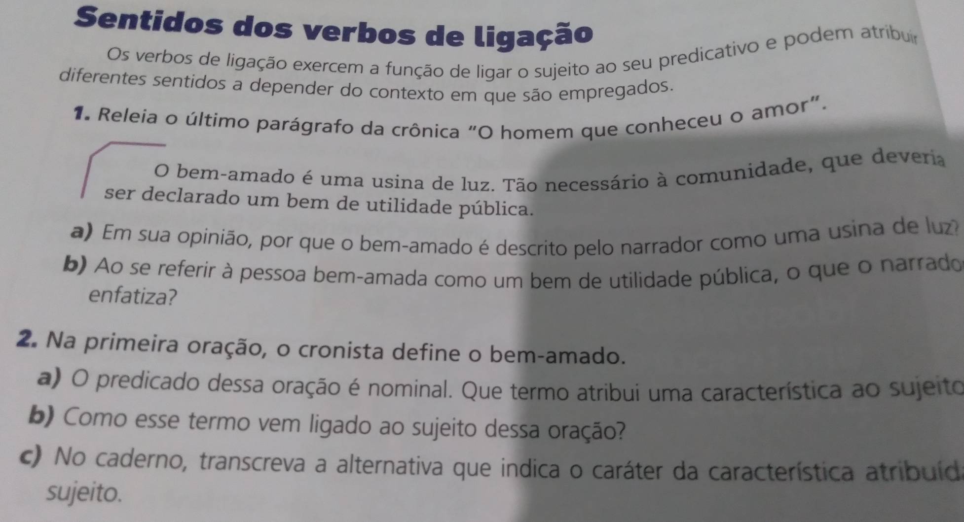 Sentidos dos verbos de ligação 
Os verbos de ligação exercem a função de ligar o sujeito ao seu predicativo e podem atribuir 
diferentes sentidos a depender do contexto em que são empregados. 
1. Releia o último parágrafo da crônica “O homem que conheceu o amor”. 
O bem-amado é uma usina de luz. Tão necessário à comunidade, que deveria 
ser declarado um bem de utilidade pública. 
a) Em sua opinião, por que o bem-amado é descrito pelo narrador como uma usina de luz 
b) Ao se referir à pessoa bem-amada como um bem de utilidade pública, o que o narrado 
enfatiza? 
2. Na primeira oração, o cronista define o bem-amado. 
a) O predicado dessa oração é nominal. Que termo atribui uma característica ao sujeito 
b) Como esse termo vem ligado ao sujeito dessa oração? 
c) No caderno, transcreva a alternativa que indica o caráter da característica atribuíd 
sujeito.