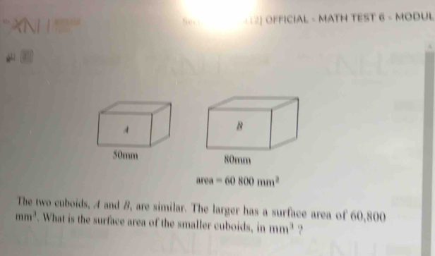 XNHS 
( 12] OFFICIAL - MATH TEST 6-MODUL 
*
area=60800mm^2
The two cuboids, A and B, are similar. The larger has a surface area of 60,800
mm^3. What is the surface area of the smaller cuboids, in mm^3