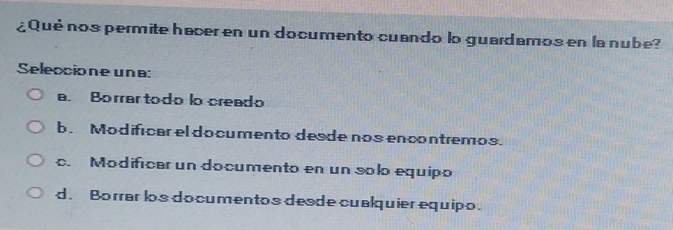 ¿Qué nos permite hacer en un documento cuando lo guardamos en la nube?
Seleccione une:
a. Borrar todo lo creado
b. Modifícar el documento desde nos encontremos.
c. Modifícar un documento en un solo equipo
d. Borrar los do cumentos desde cualquier equipo.