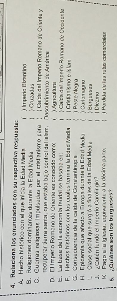 Relaciona los enunciados con su respectiva respuesta:
A. Hecho histórico con el que inicia la Edad Media  ) Imperio Bizantino
B. Religiones dominantes durante la Edad Media  ) Cruzadas
C. Guerras religiosas impulsadas por el cristianismo para ) Caída del Imperio Romano de Oriente y
recuperar tierra santa, que estaba bajo control del islam. Descubrimiento de América
D. El imperio Romano de Oriente es conocido como: ( ) Agricultura
E. La base de la economía feudal se basaba en: ( ) Caída del Imperio Romano de Occidente
F. Hechos históricos con los cuáles termina la Edad Media  ) Cristianismo e Islam
G. Consecuencia de la caida de Constantinopla ( ) Peste Negra
H. Epidemia que afecto a Europa durante la Edad Media  ) Carlomagno
I. Clase social que surgió a finales de la Edad Media ( ) Burgueses
J. ¿Quién fundó el Imperio Carolingio?  ) Diezmo
K. Pago a la Iglesia, equivalente a la décima parte.  ) Perdida de las rutas comerciales
5. ¿Quiénes son los burgueses?