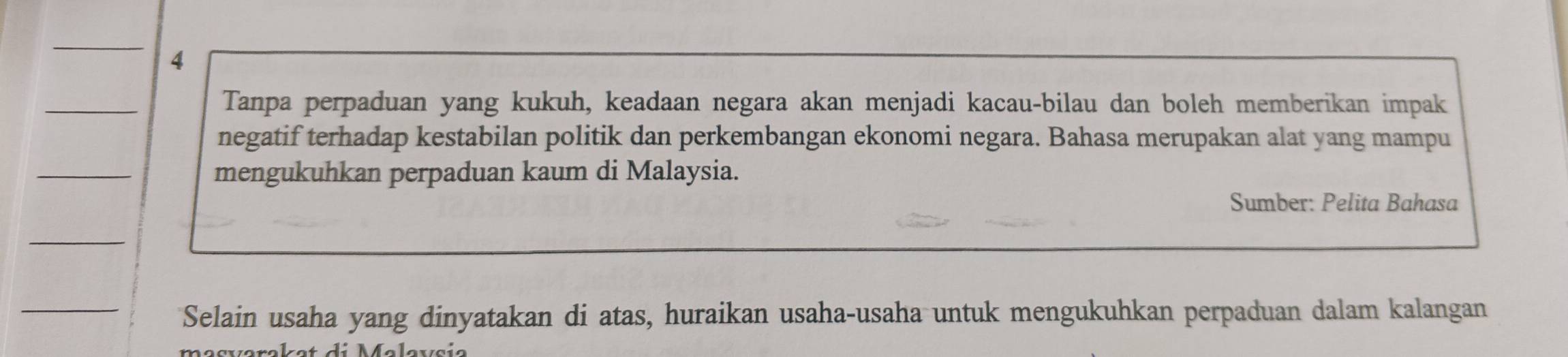 Tanpa perpaduan yang kukuh, keadaan negara akan menjadi kacau-bilau dan boleh memberikan impak 
negatif terhadap kestabilan politik dan perkembangan ekonomi negara. Bahasa merupakan alat yang mampu 
mengukuhkan perpaduan kaum di Malaysia. 
Sumber: Pelita Bahasa 
Selain usaha yang dinyatakan di atas, huraikan usaha-usaha untuk mengukuhkan perpaduan dalam kalangan