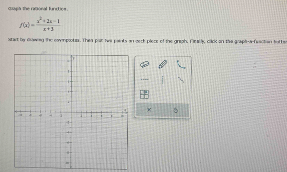 Graph the rational function.
f(x)= (x^2+2x-1)/x+3 
Start by drawing the asymptotes. Then plot two points on each piece of the graph. Finally, click on the graph-a-function buttor 
---- 
|^circ  
×