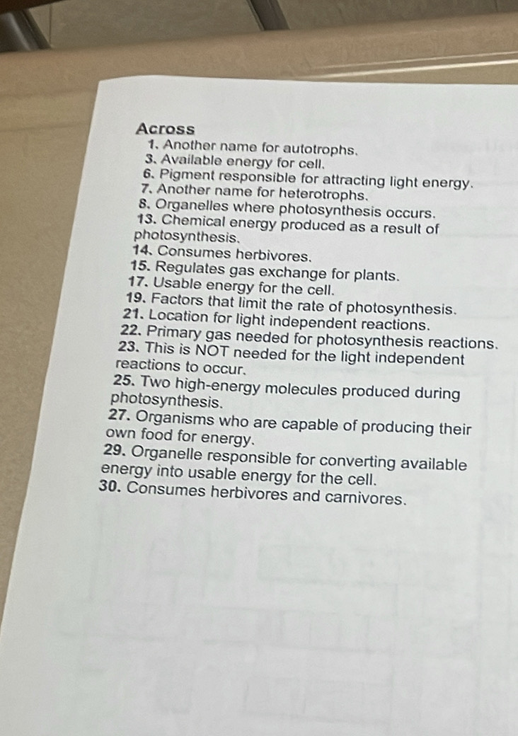 Across 
1. Another name for autotrophs. 
3. Available energy for cell. 
6. Pigment responsible for attracting light energy. 
7. Another name for heterotrophs. 
8. Organelles where photosynthesis occurs. 
13. Chemical energy produced as a result of 
photosyn thesis. 
14. Consumes herbivores. 
15. Regulates gas exchange for plants. 
17. Usable energy for the cell. 
19. Factors that limit the rate of photosynthesis. 
21. Location for light independent reactions. 
22. Primary gas needed for photosynthesis reactions. 
23. This is NOT needed for the light independent 
reactions to occur. 
25. Two high-energy molecules produced during 
photosynthesis. 
27. Organisms who are capable of producing their 
own food for energy. 
29. Organelle responsible for converting available 
energy into usable energy for the cell. 
30. Consumes herbivores and carnivores.