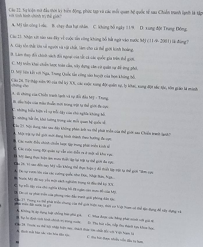 Sự kiện mở đầu thời kỳ biển động, phức tạp và các mối quan hệ quốc tế sau Chiến tranh lạnh là tập
với tình hình chính trị thể giới?
A. Mỹ tần công 1-rắc. B. chạy đua hạt nhân. C. khủng bố ngày 11/9. D. xung đột Trung Đông.
Câu 23. Nhận xét nào sau đây về cuộc tần công khủng bố bắt ngờ vào nước Mỹ (11-9- 2001) là đúng?
A. Gây tồn thất lớn về người và vật chất, làm cho cả thể giới kinh hoàng.
B. Làm thay đổi chính sách đổi ngoại của tắt cả các quốc gia trên thế giới.
C. Mỹ triển khai chiến lược toàn cầu, xây dựng căn cứ quân sự đề ứng phó.
D. Mỹ liên kết với Nga, Trung Quốc tấn công sảo huyệt của bọn khủng bố.
Câu 24. Từ thập niên 90 của thể kỷ XX, các cuộc xung đột quân sự, ly khai, xung đột sắc tộc, tôn giáo là minh
chứng cho
A. đi chứng của Chiến tranh lạnh và sự đổi đầu Mỹ - Trung,
B. đầu hiệu của mâu thuần mới trong trật tự thế giới đa cực.
C. những biểu hiện về sự trỗi dậy của chủ nghĩa khủng bố.
D. những bắt ôn, khó lường trung các mối quan hệ quốc tế.
Câu 25. Nội đung nào sau đây không phản ảnh xu thể phát triển của thế giới sau Chiến tranh lạnh?
A. Một trịt tự thể giới mới đang hình thành theo hướng đa cực.
B. Các nước điều chính chiến lược tập trung phát triển kinh tế
Cá Các cuộc xung đột quân sự vẫn còn diễn ra ở một số khu vực.
Dộ Mỹ đang thực hiện âm mưu thiết lập lại trật tự thể giới đa cực.
Cầu 26. Vì sao đến nay Mỹ vẫn không thể thực hiện ý đồ thiết lập trật tự thể giới "đơn cực
A. Do sự vươn lên của các cường quốc như Đức, Nhật Bản, Nga...
Bộ Nước Mỹ đã suy yêu một cách nghiêm trọng từ đầu thể kỷ XX.
C. Sự trỗi dậy của chủ nghĩa khùng bố đã ngân cản mưu đồ của Mỹ.
D. Do có sự phát triển của phong trào đầu tranh giải phóng dân tộc.
phát triển đất nước là gi?
Cầu 27. Trong xu thể phát triển chung của thể giới hiện nay, thời cơ Việt Nam có thể tận dụng để xây dựng và
A. Không bị áp dụng luật chồng bán phá giá, C. Mua được các băng phát minh với giá rẻ.
B. Sự ổn định tinh hình chính trị trong nước. D. Thu hút vốn, tiếp thu thành tựu khoa học.
Cầu 28. Trước xu thể bội nhập hiện nay, thách thức lớn nhất đổi với Việt Nam là
A. đánh mắt bàn sắc văn bóa dân tộc. C. thu hút được nhiều vốn đầu tư hơn.
20