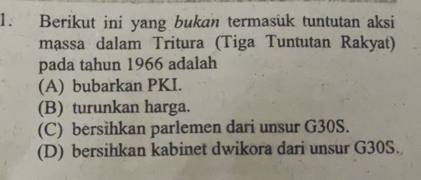 Berikut ini yang bukan termasuk tuntutan aksi
massa dalam Tritura (Tiga Tuntutan Rakyat)
pada tahun 1966 adalah
(A) bubarkan PKI.
(B) turunkan harga.
(C) bersihkan parlemen dari unsur G30S.
(D) bersihkan kabinet dwikora dari unsur G30S.