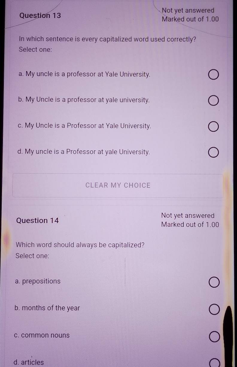 Not yet answered
Question 13
Marked out of 1.00
In which sentence is every capitalized word used correctly?
Select one:
a. My uncle is a professor at Yale University.
b. My Uncle is a professor at yale university.
c. My Uncle is a Professor at Yale University.
d. My uncle is a Professor at yale University.
CLEAR MY CHOICE
Not yet answered
Question 14 Marked out of 1.00
Which word should always be capitalized?
Select one:
a. prepositions
b. months of the year
c. common nouns
d. articles