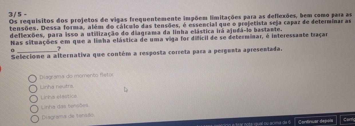 3/5 -
Os requisitos dos projetos de vigas frequentemente impõem limitações para as deflexões, bem como para as
tensões. Dessa forma, além do cálculo das tensões, é essencial que o projetista seja capaz de determinar as
deflexões, para isso a utilização do diagrama da linha elástica irá ajudá-lo bastante.
Nas situações em que a linha elástica de uma viga for difícil de se determinar, é interessante traçar
_0
?
Selecione a alternativa que contém a resposta correta para a pergunta apresentada.
Diagrama do momento fletor
Linha neutra.
Linha elástica.
Linha das tensões.
Diagrama de tensão,
cício e tirar nota igual ou acima de 6 Continuar depois Corrig