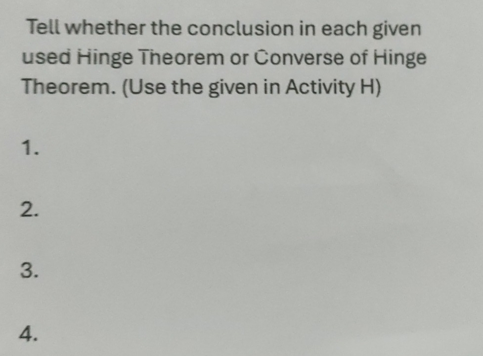 Tell whether the conclusion in each given 
used Hinge Theorem or Converse of Hinge 
Theorem. (Use the given in Activity H) 
1. 
2. 
3. 
4.