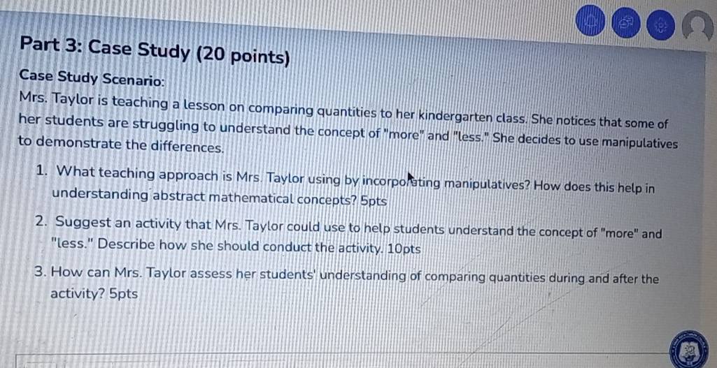 Case Study (20 points) 
Case Study Scenario: 
Mrs. Taylor is teaching a lesson on comparing quantities to her kindergarten class. She notices that some of 
her students are struggling to understand the concept of "more" and "less." She decides to use manipulatives 
to demonstrate the differences. 
1. What teaching approach is Mrs. Taylor using by incorporating manipulatives? How does this help in 
understanding abstract mathematical concepts? 5pts 
2. Suggest an activity that Mrs. Taylor could use to help students understand the concept of "more" and 
"less." Describe how she should conduct the activity. 10pts 
3. How can Mrs. Taylor assess her students' understanding of comparing quantities during and after the 
activity? 5pts