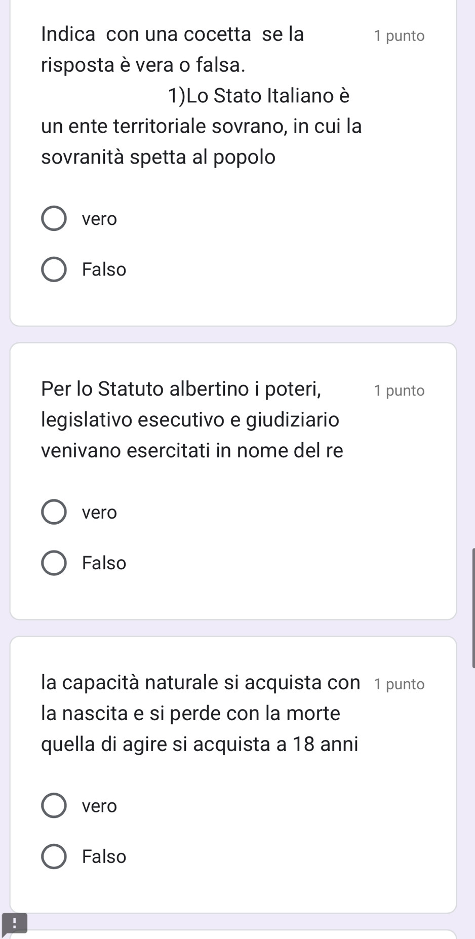 Indica con una cocetta se la 1 punto
risposta è vera o falsa.
1)Lo Stato Italiano è
un ente territoriale sovrano, in cui la
sovranità spetta al popolo
vero
Falso
Per lo Statuto albertino i poteri, 1 punto
legislativo esecutivo e giudiziario
venivano esercitati in nome del re
vero
Falso
la capacità naturale si acquista con 1 punto
la nascita e si perde con la morte
quella di agire si acquista a 18 anni
vero
Falso
!