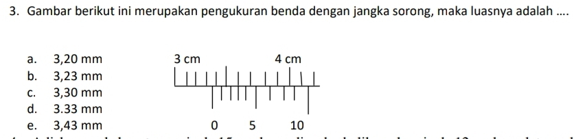 Gambar berikut ini merupakan pengukuran benda dengan jangka sorong, maka luasnya adalah ....
a. 3,20 mm
b. 3,23 mm
c. 3,30 mm
d. 3.33 mm
e. 3,43 mm