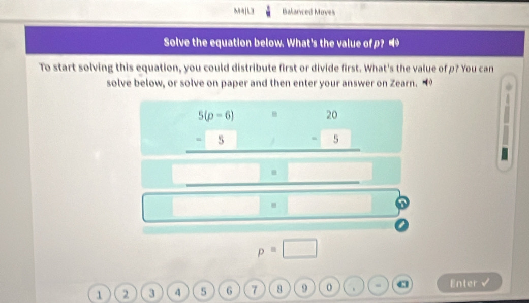 M4|L3 Balanced Moves 
Solve the equation below. What's the value of p? 
To start solving this equation, you could distribute first or divide first. What's the value of p? You can 
solve below, or solve on paper and then enter your answer on Zearn.
_  (5(p-6))/5 = 20/5 
□ · □ 
□  □ □ =□
p=□
1 2 3 4 5 6 7 8 9 Cl Enter √