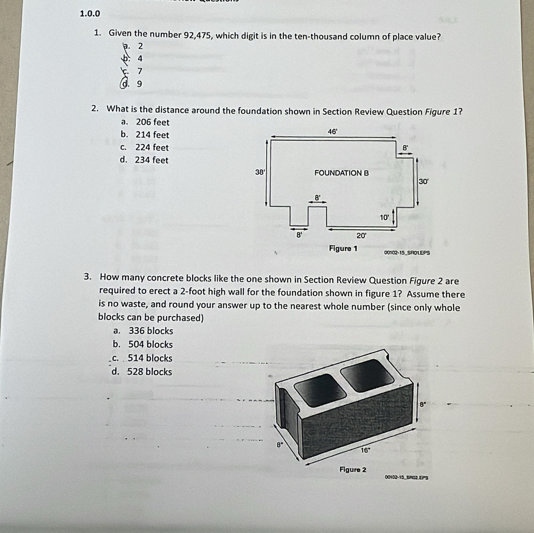 Given the number 92,475, which digit is in the ten-thousand column of place value?
p. 2
þ. 4
7
d. 9
2. What is the distance around the foundation shown in Section Review Question Figure 1?
a. 206 feet
b. 214 feet
c. 224 feet
d. 234 feet
Figure 1 00102-15_SROLEPS
3. How many concrete blocks like the one shown in Section Review Question Figure 2 are
required to erect a 2-foot high wall for the foundation shown in figure 1? Assume there
is no waste, and round your answer up to the nearest whole number (since only whole
blocks can be purchased)
a. 336 blocks
b. 504 blocks
c. 514 blocks
d. 528 blocks
00102-15_SR02.EPS