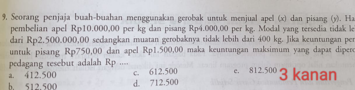 Seorang penjaja buah-buahan menggunakan gerobak untuk menjual apel (x) dan pisang (y). Ha
pembelian apel Rp10.000,00 per kg dan pisang Rp4.000,00 per kg. Modal yang tersedia tidak le
dari Rp2.500.000,00 sedangkan muatan gerobaknya tidak lebih dari 400 kg. Jika keuntungan per
untuk pisang Rp750,00 dan apel Rp1.500,00 maka keuntungan maksimum yang dapat dipero
pedagang tesebut adalah Rp ....
a. 412.500 c. 612.500 e. 812.500 3 kanan
b. 512.500 d. 712.500