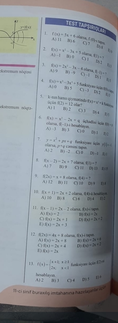 TEST TAPŞIRIQLARI
1. f(x)=5x+6 olarsa. f(0)-1
A) 11 B) 6 tapın
C) 7 D) 8
E) 9
2. f(x)=x^2-3x+5 olarsa, f(1)=?
A) -1 B) 0 C) 1 D) 2
E)3
3. f(x)=2x^2-3x-4 olarsa,
ekstremum nöqtəsi A) 9 B) -9 C) -1 f(-1)=?
D) 1 E) 5
4. f(x)=x^3-3x^3+5 funksiyası üçün f(0)-1 tapı
A) 0 B) 5 C) −3 D) 2
E)3
5. k-nın hansı qiymətinda f(2)=12 olar? f(x)=x^3+k funksiys
üçün
ekstremum nöqtə- A) 1 B) 2 C) 3 D) 4 E) 5
6. f(x)=x^2-2x+q üçhədlisi üçün f(0)=1
olarsa, f -1)- i hesablayın.
A) -3 B) 3 C) 0 D) 1 E) 2
7. y=x^2+px+q funksiyası üçün y(1)=-1
olarsa. p+c comini tapın.
A) 2 B) -2 C) 0 D) -1 E) 1
8. f(x-2)=2x+7 olarsa, f(1)=?
A) 7 B) 9 C) 11 D) 13 E) 15
9. f(2x)=x+8 olarsa, f(4)=?
A) 12 B) 11 C) 10 D) 9 E) 8
10. f(x+1)=2x+2 olarsa, f(4) -ü hesablaym.
A) 10 B) 8 C) 6 D) 4 E) 2
11. f(x-1)=2x-2 olarsa, f(x)· i tapin
A) f(x)=2 B) f(x)=2x
C) f(x)=2x+1 D) f(x)=2x+2
E) f(x)=2x+3
12. f(2x)=4x+8 olarsa, f(x) -i tapın
A) f(x)=2x+8 B) f(x)=2x+6
C) f(x)=2x+4 D) f(x)=2x+2
E) f(x)=2x
13. f(x)=beginarrayl x+1;x≥ 1 2x;x<1endarray. funksiyası üçün f(2)-≡
hesablayın.
A) 2 B) 3 C) 4 D) 5
E) 6
11-ci sinif buraxılış imtahanına hazırlaşanlar uçün