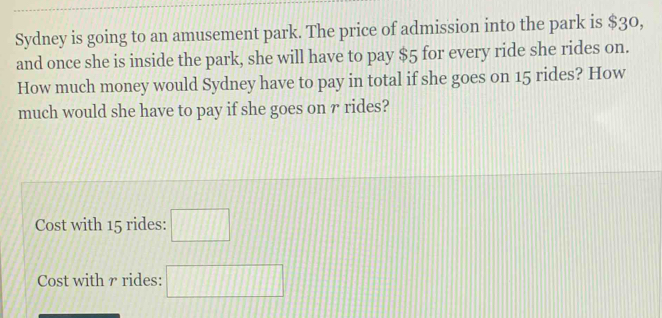 Sydney is going to an amusement park. The price of admission into the park is $30, 
and once she is inside the park, she will have to pay $5 for every ride she rides on. 
How much money would Sydney have to pay in total if she goes on 15 rides? How 
much would she have to pay if she goes on r rides? 
Cost with 15 rides: □ 
Cost with γ rides: □