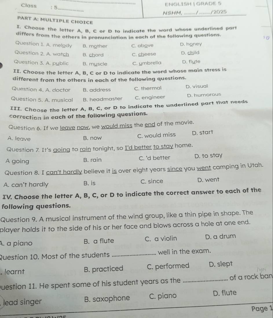 Class : 5
ENGLISH | GRADE S
_
NSHM, ........./ ........./2025
PART A: MULTIPLE CHOICE
I. Choose the letter A, B. C or D to indicate the word whose underlined part
differs from the others in pronunciation in each of the following questions.
10
Question 1. A. melody B. mother C. above D. honey
Question 2. A. watch B. chord C. cheese D. child
Question 3. A. public B. myscle C. umbrella D. flyte
II. Choose the letter A, B, C or D to indicate the word whose main stress is
different from the others in each of the following questions.
Question 4. A. doctor B. address C. thermal D. visual
Question 5. A. musical B. headmaster C. engineer D. humorous
III. Choose the letter A, B, C, or D to indicate the underlined part that needs
correction in each of the following questions.
Question 6. If we leave now, we would miss the end of the movie.
A. leave B. now C. would miss D. start
Question 7. It’s going to rain tonight, so I'd better to stay home.
A going B. rain C. 'd better D. to stay
Question 8. I can't hardly believe it is over eight years since you went camping in Utah.
A. can't hardly B. is C. since D. went
IV. Choose the letter A, B, C, or D to indicate the correct answer to each of the
following questions.
Question 9. A musical instrument of the wind group, like a thin pipe in shape. The
player holds it to the side of his or her face and blows across a hole at one end.
A. a piano B. a flute C. a violin D. a drum
Question 10. Most of the students _well in the exam.
. learnt B. practiced C. performed D. slept
Question 11. He spent some of his student years as the _of a rock ban
lead singer B. saxophone C. piano D. flute
Page 1